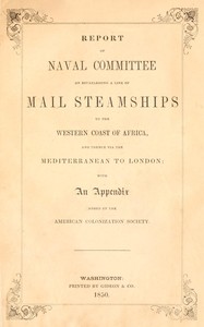 Cover of Report of the naval committee to the House of Representatives, August, 1850, in favor of the establishment of a line of mail steamships to the western coast of Africa, and thence via the Mediterranean to London; designed to promote the emigration of free persons of color from the United States to Liberia: also to increase the steam navy, and to extend the commerce of the United States.